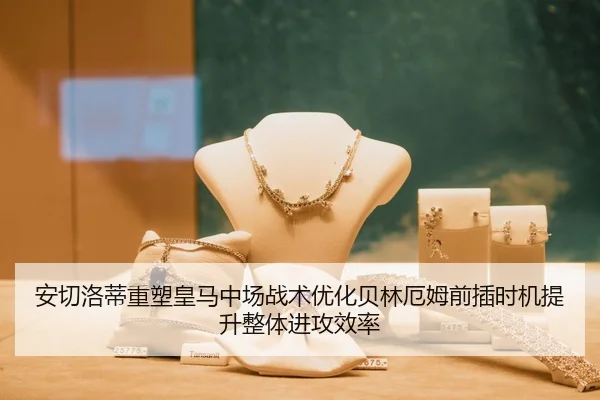 安切洛蒂重塑皇马中场战术优化贝林厄姆前插时机提升整体进攻效率