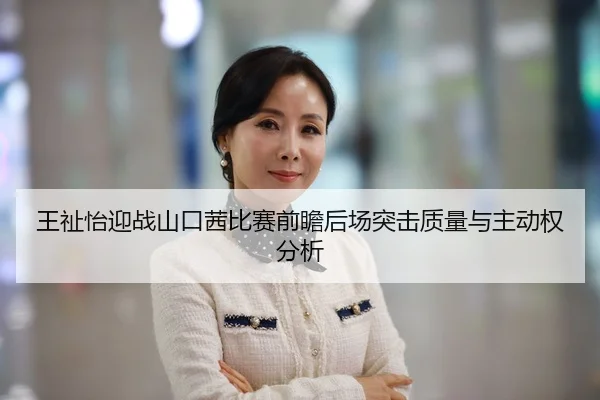 王祉怡迎战山口茜比赛前瞻后场突击质量与主动权分析