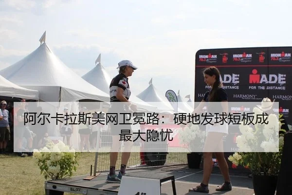 阿尔卡拉斯美网卫冕路：硬地发球短板成最大隐忧