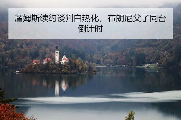 詹姆斯续约谈判白热化，布朗尼父子同台倒计时