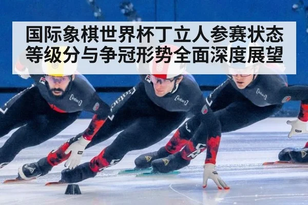 国际象棋世界杯丁立人参赛状态等级分与争冠形势全面深度展望